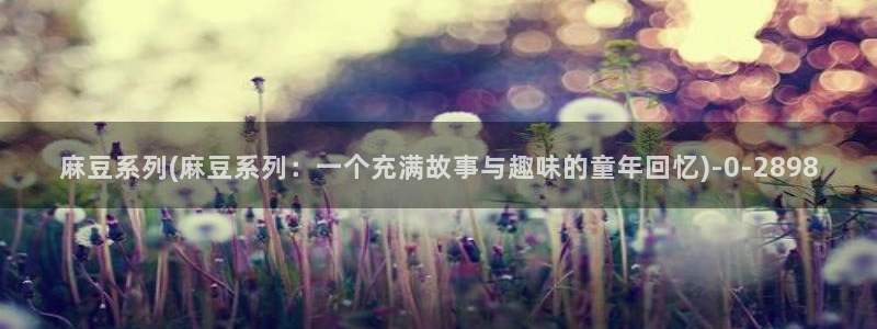 麻豆专区二：麻豆系列(麻豆系列：一个充满故事与趣味的童年回忆)